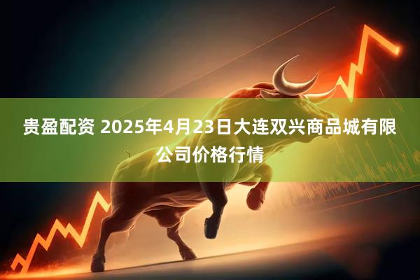 贵盈配资 2025年4月23日大连双兴商品城有限公司价格行情