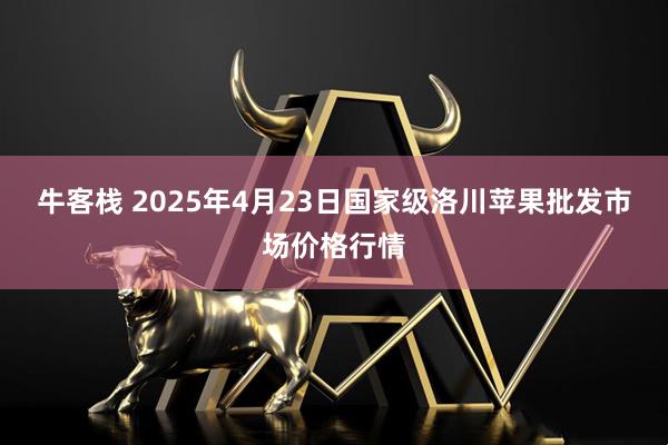 牛客栈 2025年4月23日国家级洛川苹果批发市场价格行情