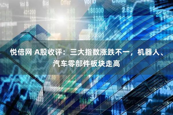 悦倍网 A股收评：三大指数涨跌不一，机器人、汽车零部件板块走高