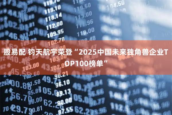 股易配 钧天航宇荣登“2025中国未来独角兽企业TOP100榜单”