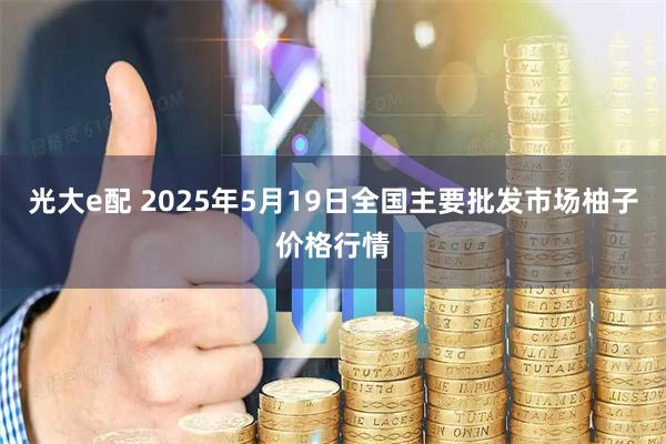 光大e配 2025年5月19日全国主要批发市场柚子价格行情