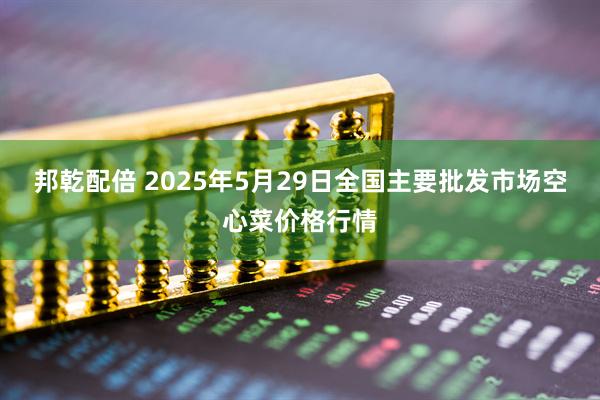 邦乾配倍 2025年5月29日全国主要批发市场空心菜价格行情