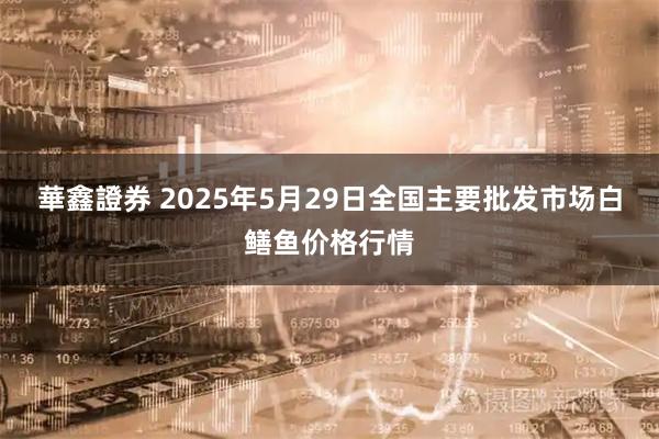 華鑫證券 2025年5月29日全国主要批发市场白鳝鱼价格行情