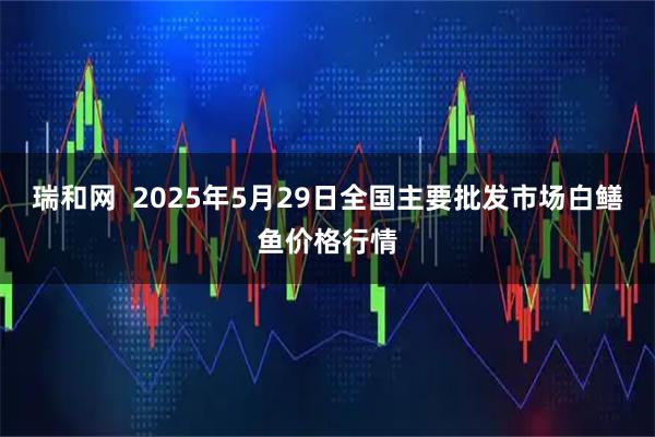 瑞和网  2025年5月29日全国主要批发市场白鳝鱼价格行情