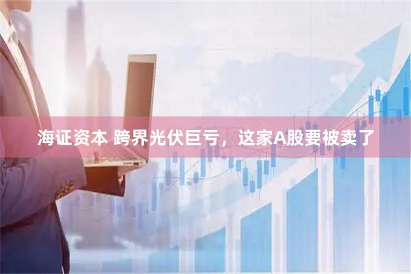海证资本 跨界光伏巨亏，这家A股要被卖了