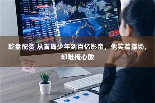 乾盘配资 从青岛少年到百亿影帝，他笑着撑场，却难掩心酸