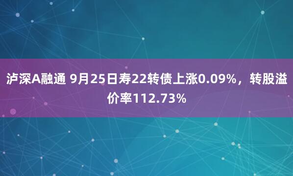 泸深A融通 9月25日寿22转债上涨0.09%，转股溢价率112.73%