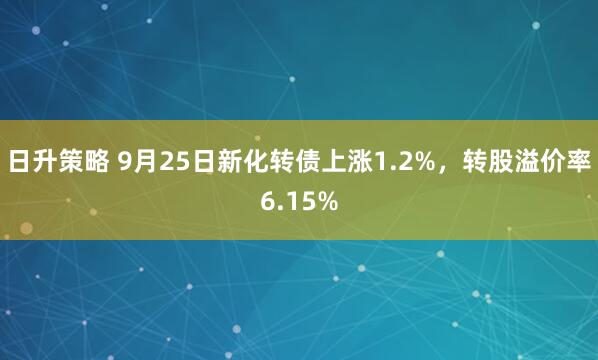 日升策略 9月25日新化转债上涨1.2%，转股溢价率6.15%