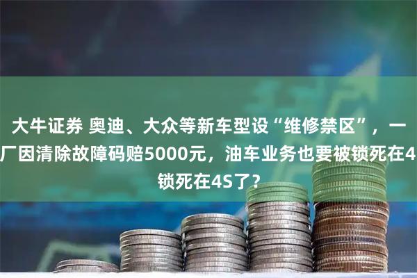 大牛证券 奥迪、大众等新车型设“维修禁区”，一汽修厂因清除故障码赔5000元，油车业务也要被锁死在4S了？