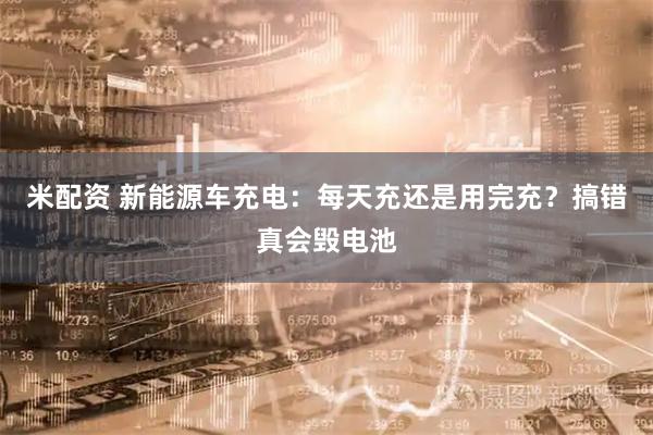 米配资 新能源车充电：每天充还是用完充？搞错真会毁电池