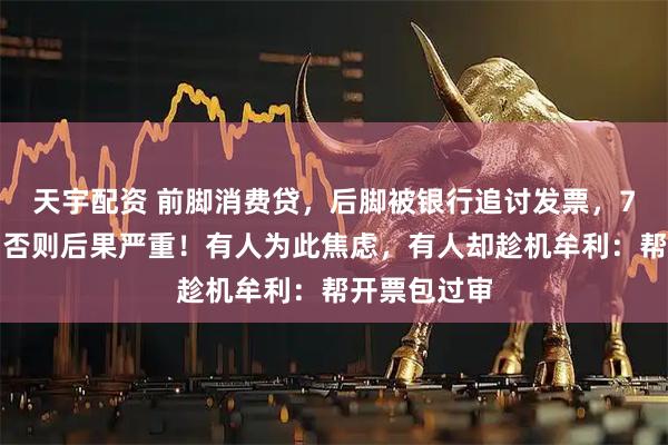 天宇配资 前脚消费贷，后脚被银行追讨发票，7天内上传，否则后果严重！有人为此焦虑，有人却趁机牟利：帮开票包过审