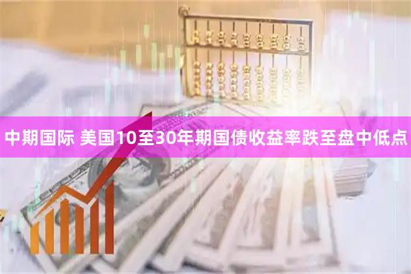 中期国际 美国10至30年期国债收益率跌至盘中低点