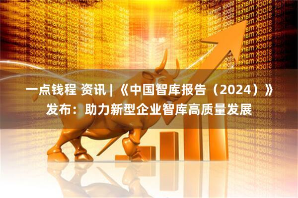 一点钱程 资讯 | 《中国智库报告（2024）》发布：助力新型企业智库高质量发展