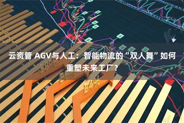 云资管 AGV与人工：智能物流的“双人舞”如何重塑未来工厂？