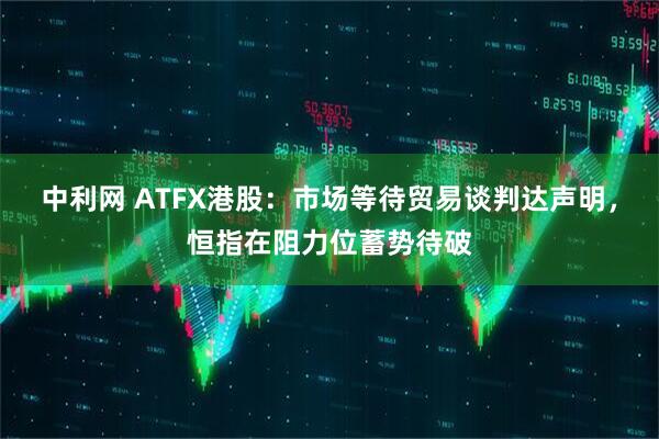 中利网 ATFX港股：市场等待贸易谈判达声明，恒指在阻力位蓄势待破
