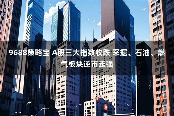 9688策略宝 A股三大指数收跌 采掘、石油、燃气板块逆市走强