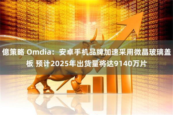 億策略 Omdia：安卓手机品牌加速采用微晶玻璃盖板 预计2025年出货量将达9140万片