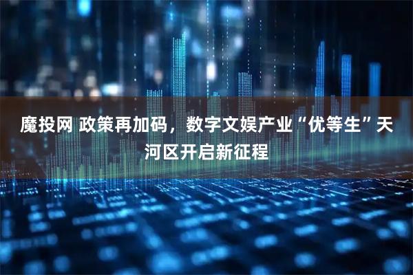 魔投网 政策再加码，数字文娱产业“优等生”天河区开启新征程