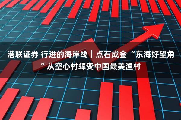 港联证券 行进的海岸线｜点石成金 “东海好望角”从空心村蝶变中国最美渔村