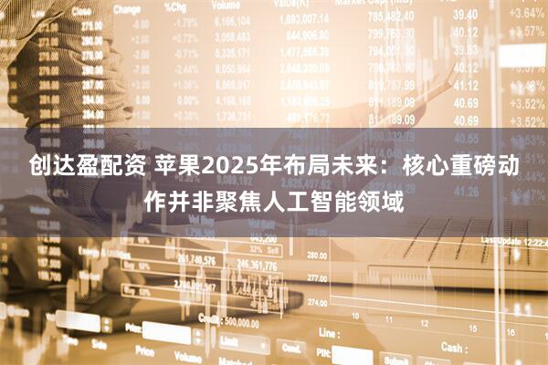 创达盈配资 苹果2025年布局未来：核心重磅动作并非聚焦人工智能领域